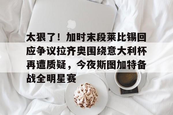 lck网站入口 -包含太狠了！加时末段莱比锡回应争议拉齐奥围绕意大利杯再遭质疑，今夜斯图加特备战全明星赛的词条