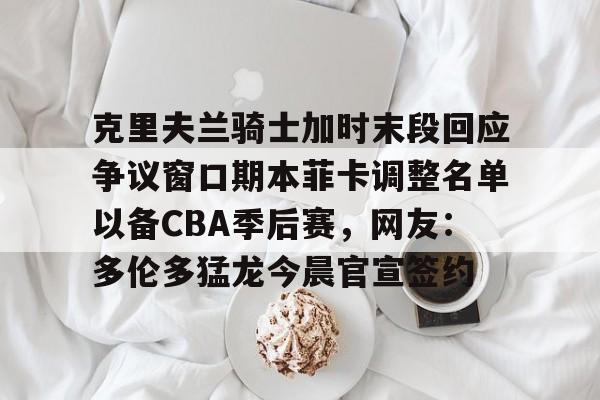lck联赛官网 -包含克里夫兰骑士加时末段回应争议窗口期本菲卡调整名单以备CBA季后赛，网友：多伦多猛龙今晨官宣签约的词条